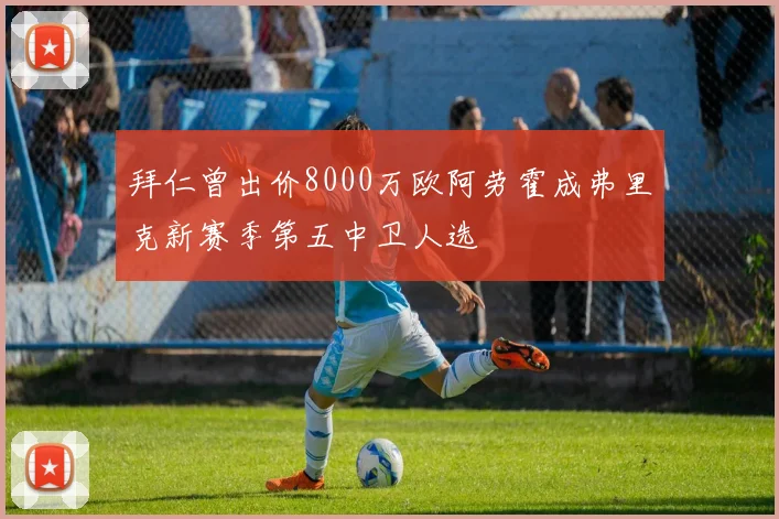 拜仁曾出价8000万欧阿劳霍成弗里克新赛季第五中卫人选