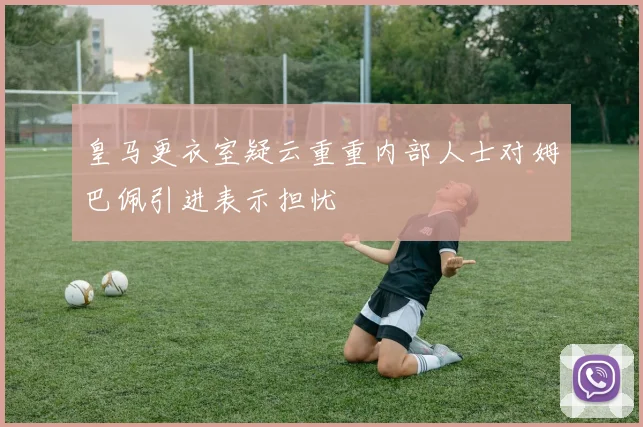皇马更衣室疑云重重内部人士对姆巴佩引进表示担忧