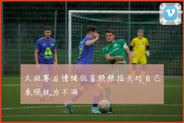 文班赛后情绪低落频频摇头对自己表现极为不满