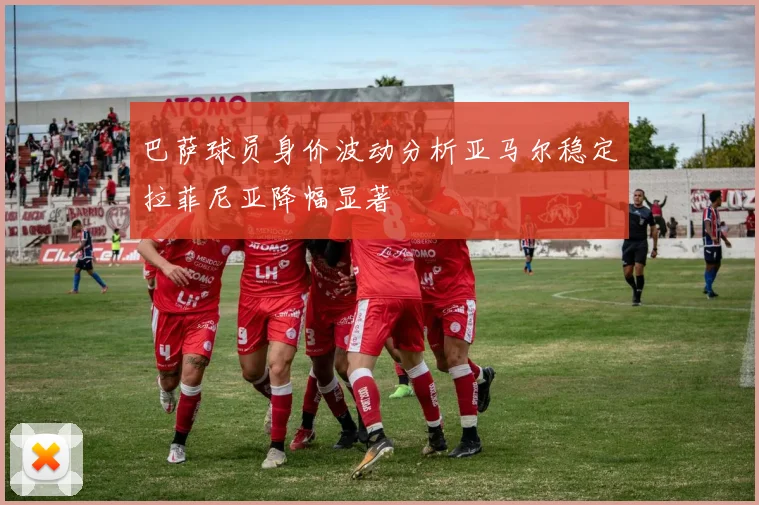巴萨球员身价波动分析亚马尔稳定拉菲尼亚降幅显著