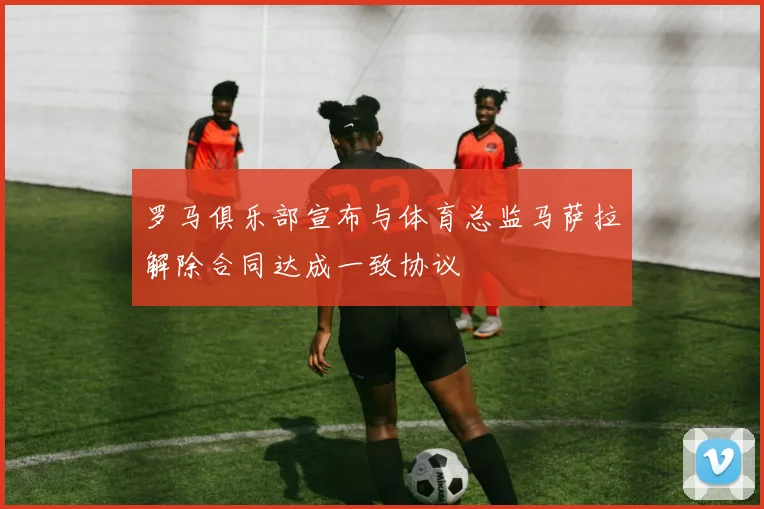 罗马俱乐部宣布与体育总监马萨拉解除合同达成一致协议