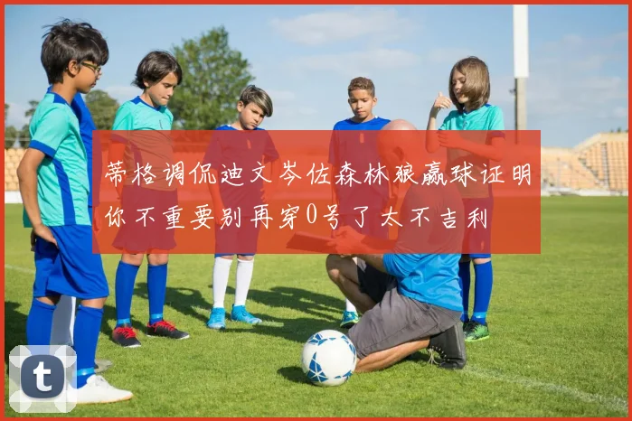 蒂格调侃迪文岑佐森林狼赢球证明你不重要别再穿0号了太不吉利