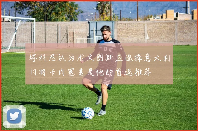 塔科尼认为尤文图斯应选择意大利门将卡内塞基是他的首选推荐