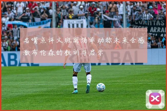 名嘴点评文班离场举动称未来会感激布伦森的教训与启示