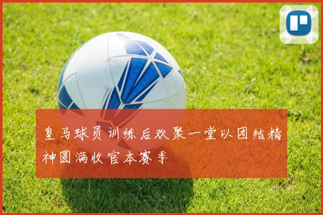 皇马球员训练后欢聚一堂以团结精神圆满收官本赛季