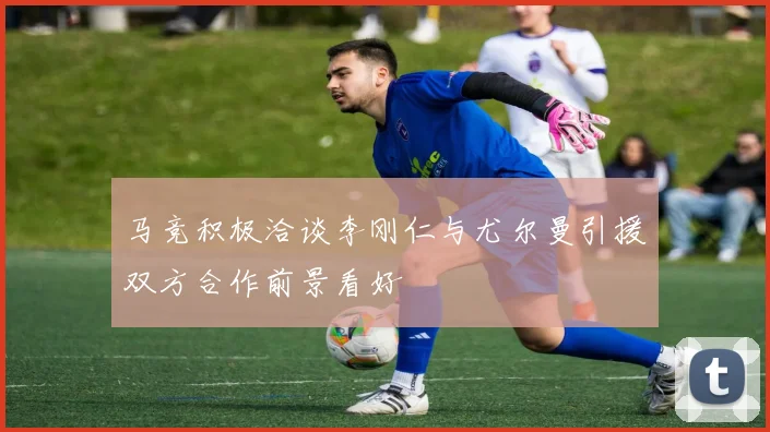 马竞积极洽谈李刚仁与尤尔曼引援双方合作前景看好