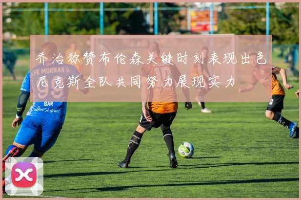乔治称赞布伦森关键时刻表现出色尼克斯全队共同努力展现实力