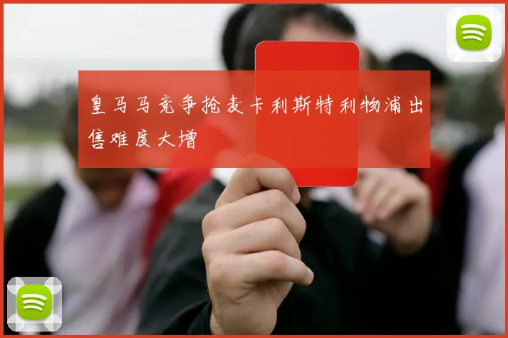皇马马竞争抢麦卡利斯特利物浦出售难度大增