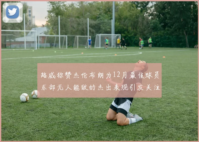 路威称赞杰伦布朗为12月最佳球员东部无人能敌的杰出表现引发关注