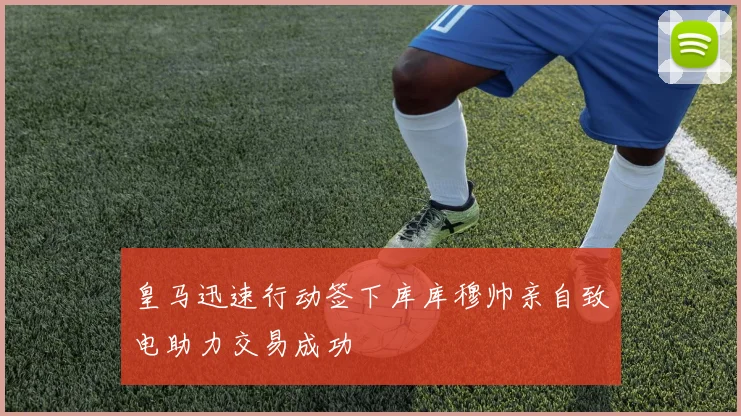皇马迅速行动签下库库穆帅亲自致电助力交易成功