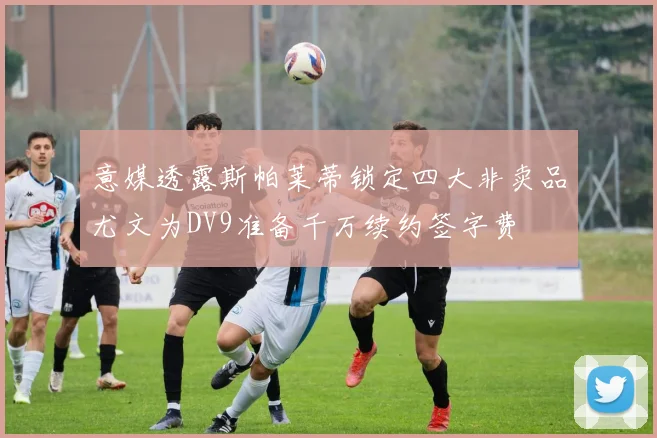 意媒透露斯帕莱蒂锁定四大非卖品尤文为DV9准备千万续约签字费