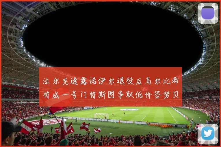 法尔克透露诺伊尔退役后乌尔比希将成一号门将斯图争取低价签努贝尔