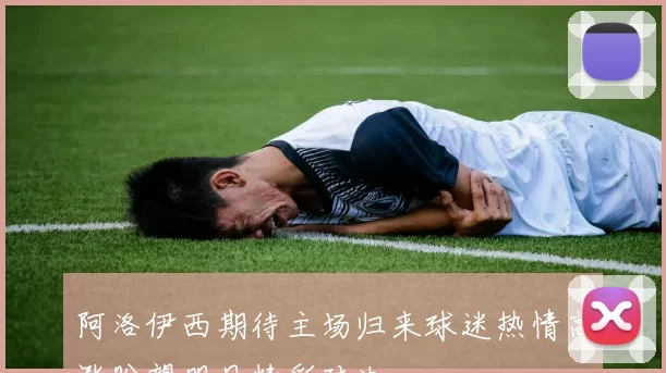 阿洛伊西期待主场归来球迷热情高涨盼望明日精彩对决