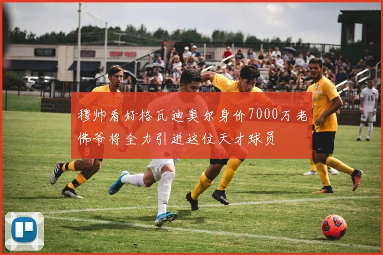 穆帅看好格瓦迪奥尔身价7000万老佛爷将全力引进这位天才球员