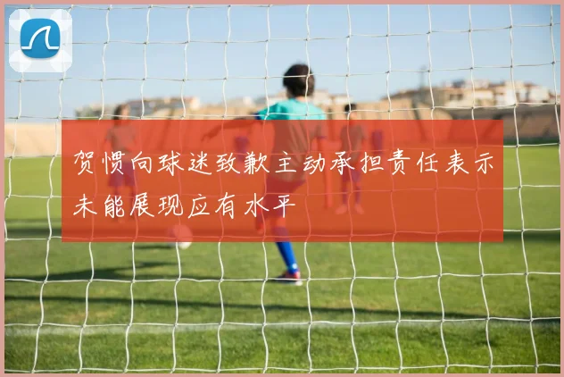 贺惯向球迷致歉主动承担责任表示未能展现应有水平