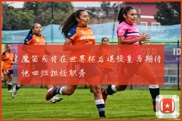魔笛或将在世界杯后退役皇马期待他回归担任职务