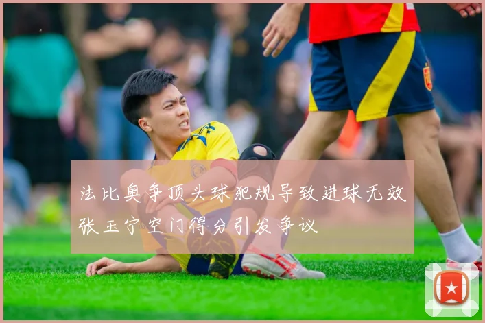 法比奥争顶头球犯规导致进球无效张玉宁空门得分引发争议