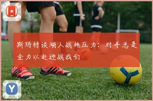 斯玛特谈湖人战袍压力：对手总是全力以赴迎战我们