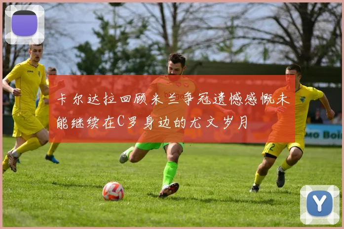 卡尔达拉回顾米兰争冠遗憾感慨未能继续在C罗身边的尤文岁月