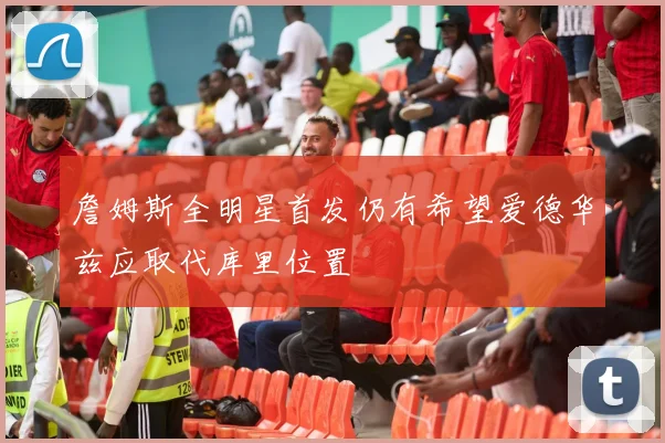 詹姆斯全明星首发仍有希望爱德华兹应取代库里位置