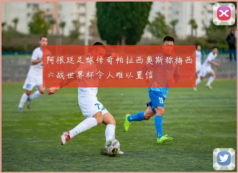 阿根廷足球传奇帕拉西奥斯称梅西六战世界杯令人难以置信