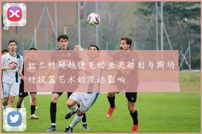 杜兰特超越德克的历史时刻与斯玛特投篮艺术的深远影响