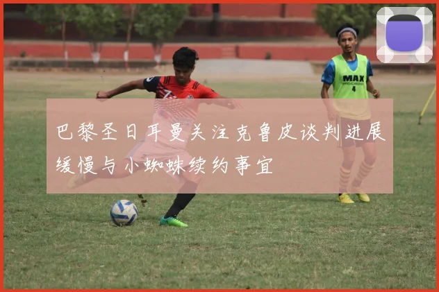 巴黎圣日耳曼关注克鲁皮谈判进展缓慢与小蜘蛛续约事宜