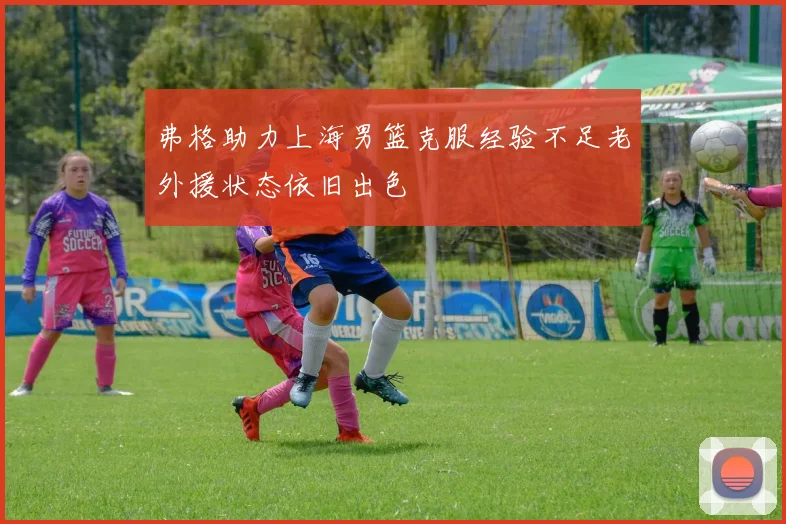 弗格助力上海男篮克服经验不足老外援状态依旧出色